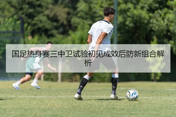 国足热身赛三中卫试验初见成效后防新组合解析