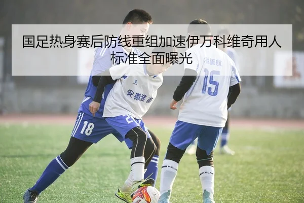 国足热身赛后防线重组加速伊万科维奇用人标准全面曝光